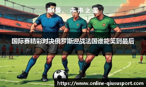 国际赛精彩对决俄罗斯迎战法国谁能笑到最后